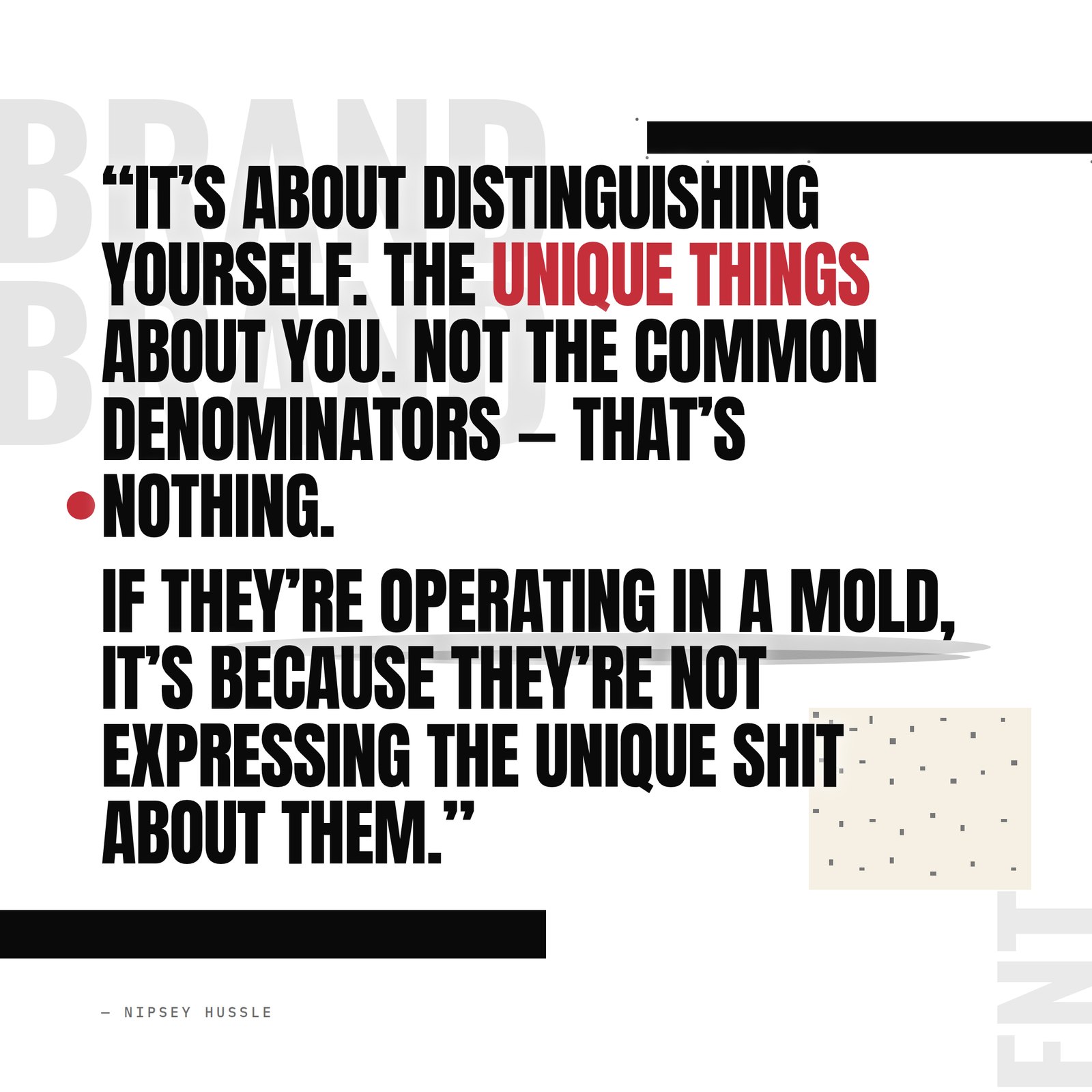 &ldquo;It's about distinguishing yourself, it's about the unique things about you. Not to blend in, not the common denominators — that's nothing. That's how you kind of know they being honest, because everybody's different. If they're operating in a mold, it's because they're not expressing the unique shit about them.&rdquo; — Nipsey Hussle