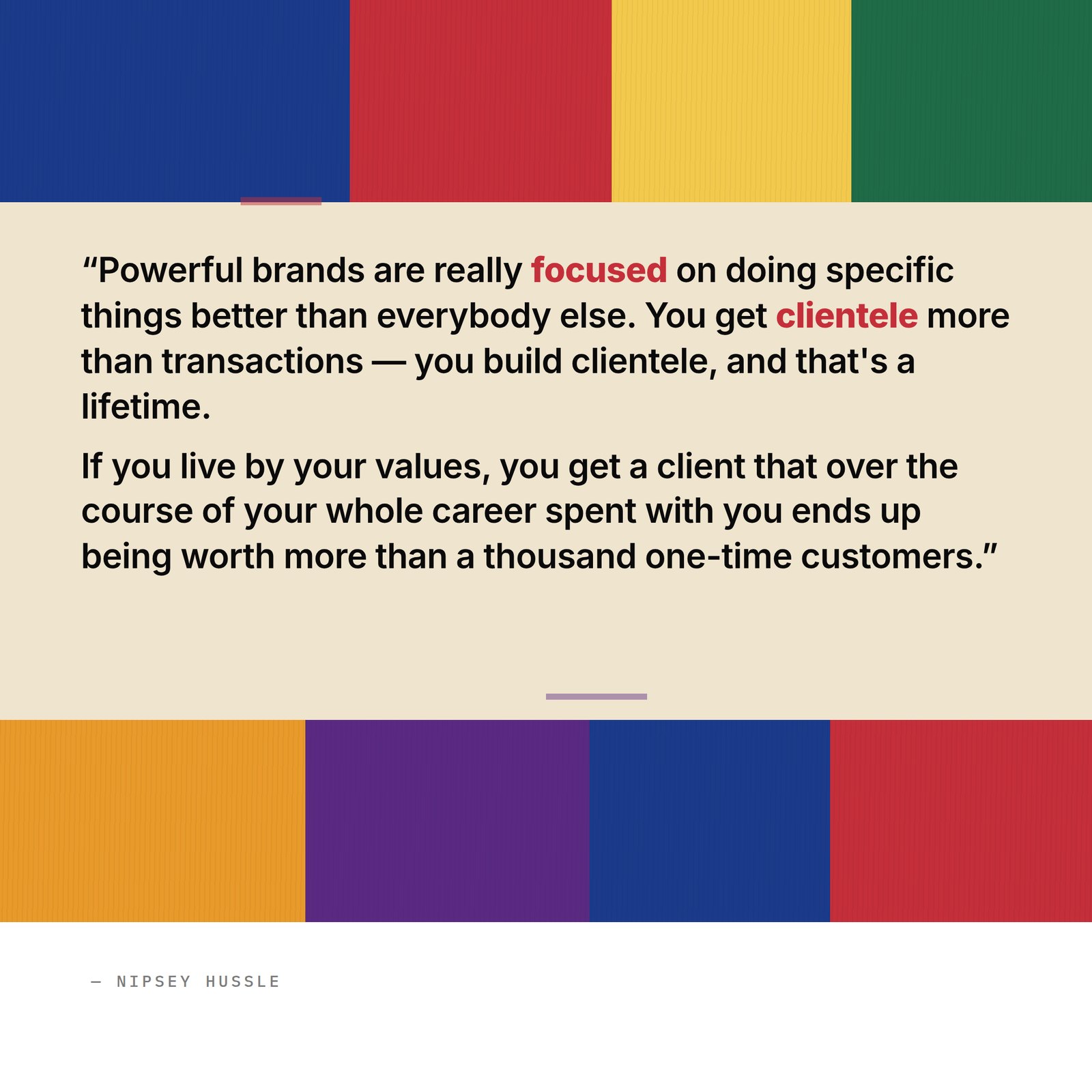 &ldquo;Powerful brands are really focused on doing specific things better than everybody else. You get clientele more than transactions — you build clientele, and that's a lifetime. If you live by your values, you get a client that over the course of your whole career spent with you ends up being worth more than a thousand one-time customers.&rdquo; — Nipsey Hussle