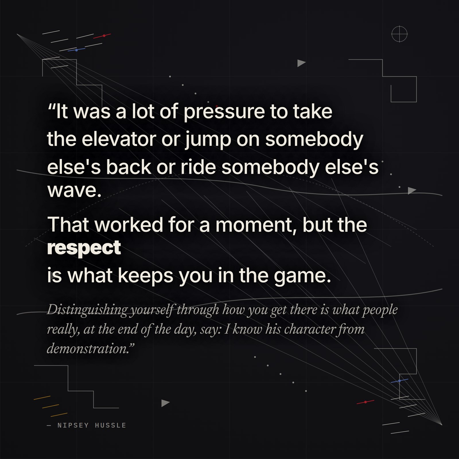 &ldquo;It was a lot of pressure to take the elevator or jump on somebody else's back or ride somebody else's wave. That worked for a moment, but the respect is what keeps you in the game. Distinguishing yourself through how you get there is what people really, at the end of the day, say: I know his character from demonstration.&rdquo; — Nipsey Hussle