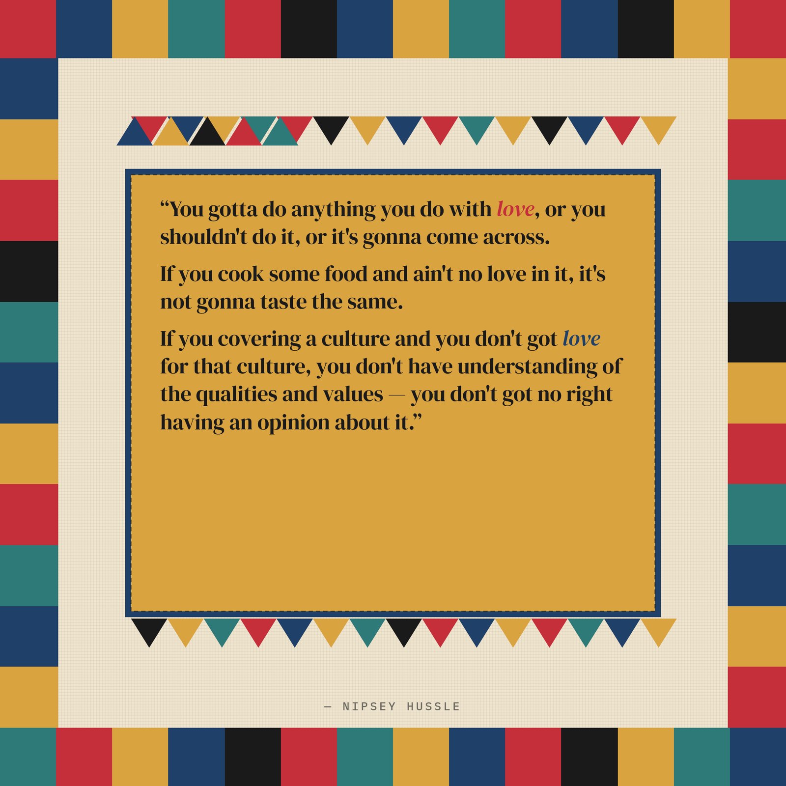 &ldquo;You gotta do anything you do with love, or you shouldn't do it, or it's gonna come across. If you cook some food and ain't no love in it, it's not gonna taste the same. If you covering a culture and you don't got love for that culture, you don't have understanding of the qualities and values — you don't got no right having an opinion about it.&rdquo; — Nipsey Hussle
