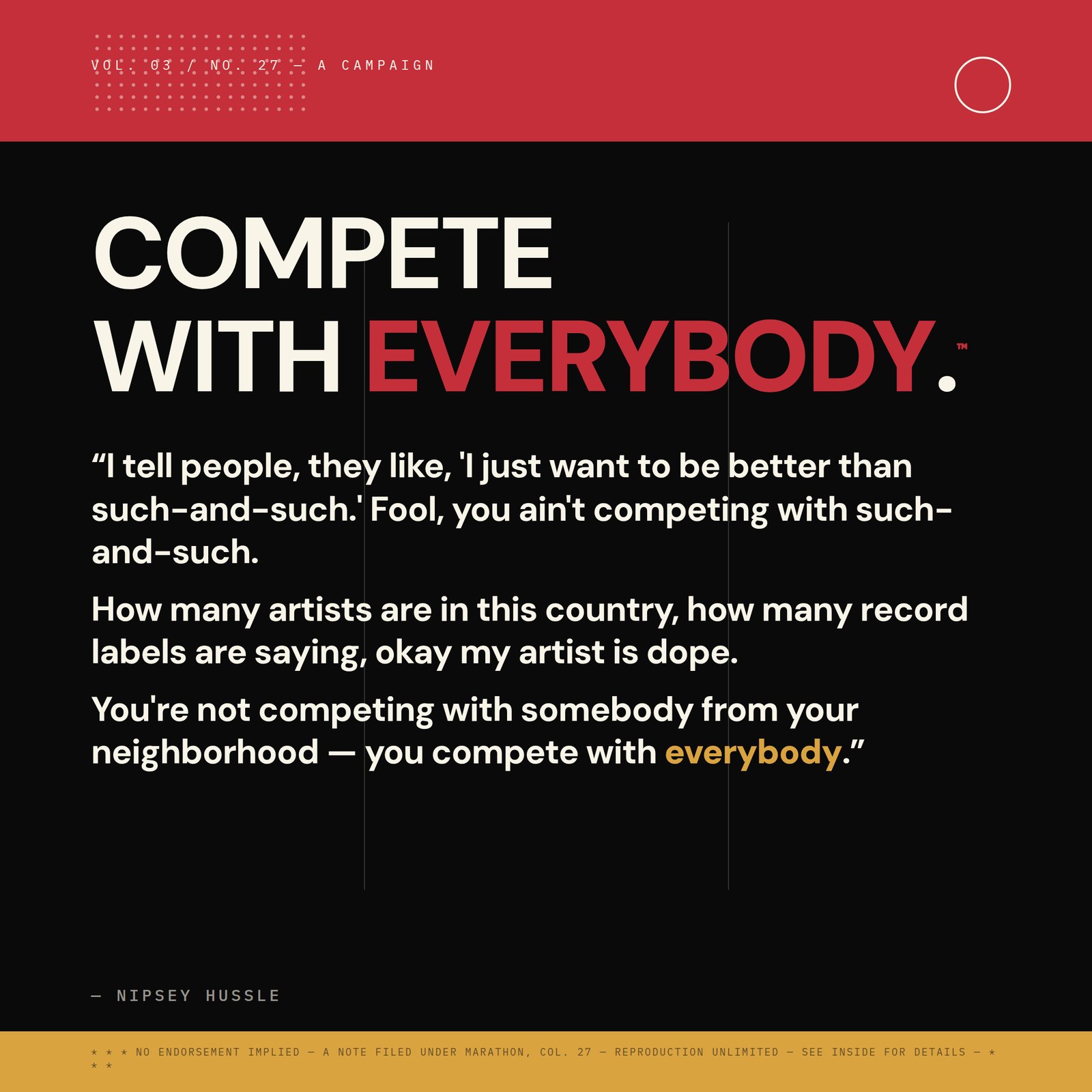&ldquo;I tell people, they like, 'I just want to be better than such-and-such.' Fool, you ain't competing with such-and-such. How many artists are in this country, how many record labels are saying, okay my artist is dope. You're not competing with somebody from your neighborhood — you compete with everybody.&rdquo; — Nipsey Hussle