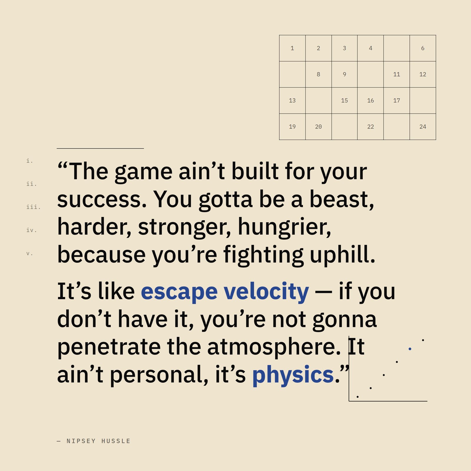 &ldquo;The game ain't built for your success. You just gotta be a beast, you gotta be harder, you gotta be stronger, you gotta be meaner, you gotta be hungrier, because you're gonna be fighting uphill. It's like escape velocity — if you don't have it, you're not gonna penetrate the atmosphere. It ain't personal, it's physics.&rdquo; — Nipsey Hussle