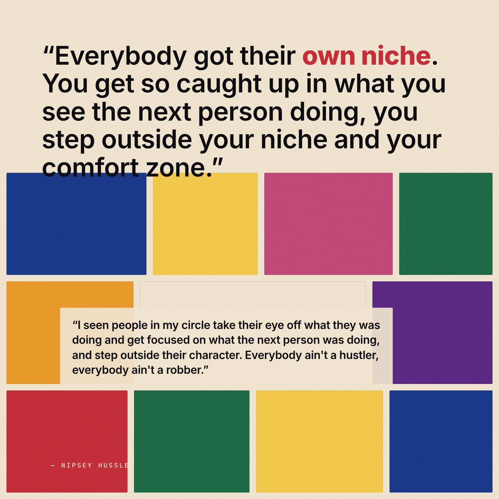 &ldquo;I seen people in my circle take their eye off what they was doing and get focused on what the next person was doing, and step outside their character. Everybody ain't a hustler, everybody ain't a robber — everybody got their own niche. You get so caught up in what you see the next person doing, you step outside your niche and your comfort zone.&rdquo; — Nipsey Hussle