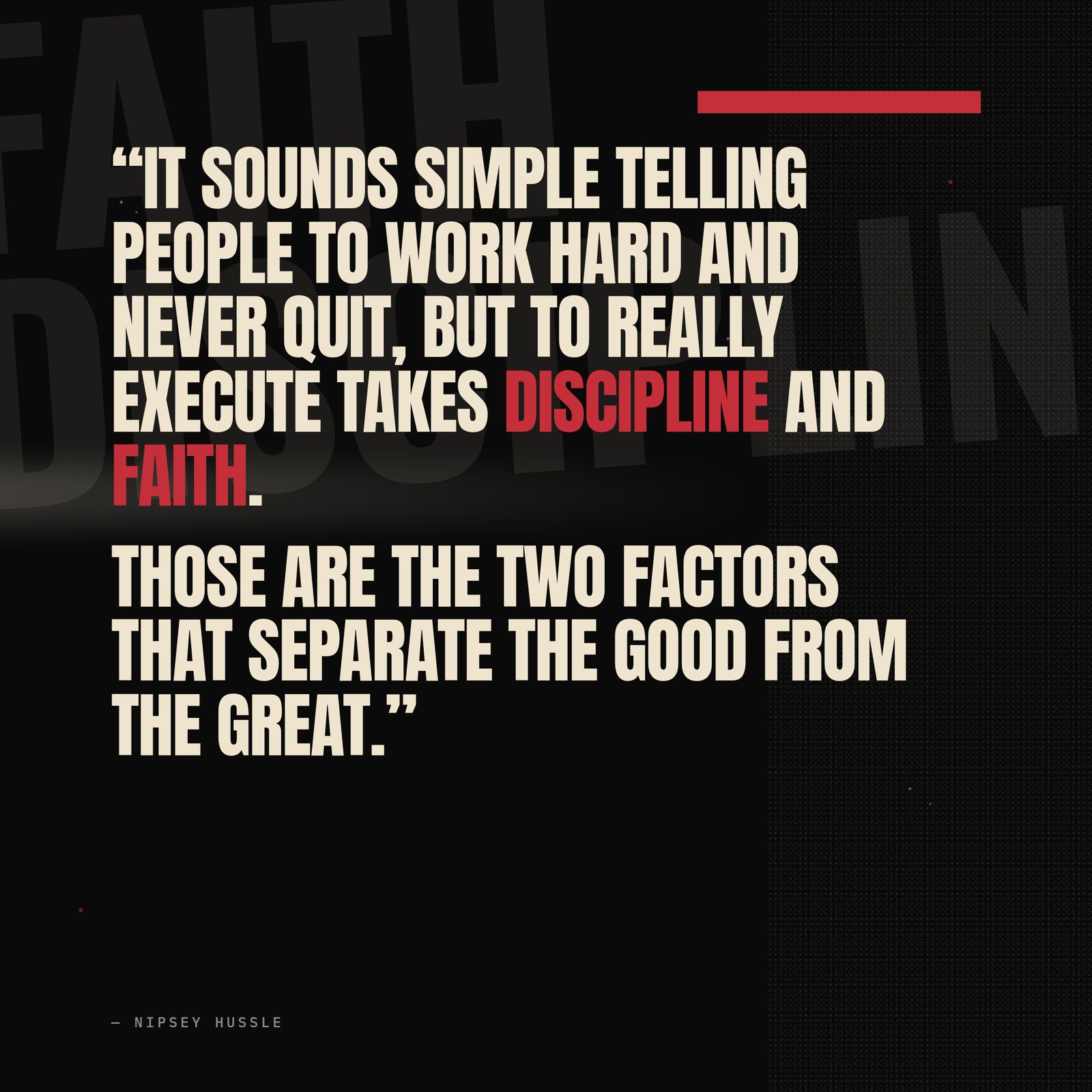 &ldquo;It sounds simple telling people to work hard and never quit, but to really execute and demonstrate those principles takes discipline and faith. Those are the two factors that I believe separate the good from the great. The difference is measured by how much you can walk in faith, and how much you can exercise discipline.&rdquo; — Nipsey Hussle