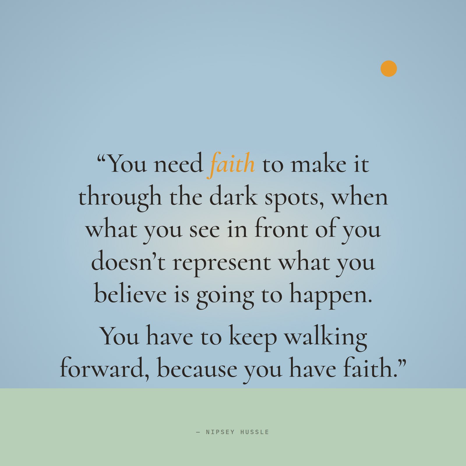 &ldquo;You need faith to make it through the dark spots, when what you see in front of you doesn't represent what you believe is going to happen. It may be completely opposite, but you have to keep walking forward, because you have faith.&rdquo; — Nipsey Hussle