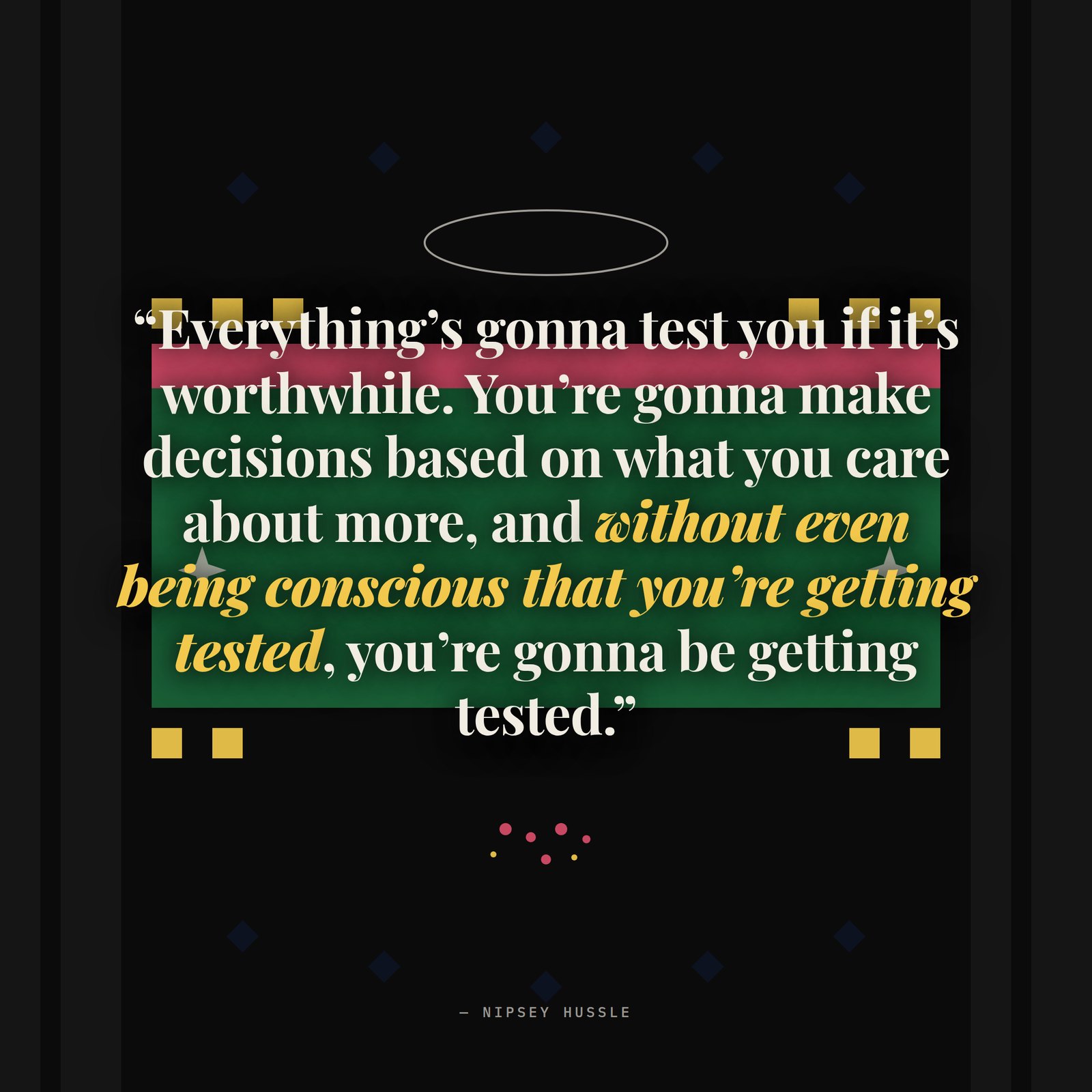 &ldquo;Everything's gonna test you if it's worthwhile. You're gonna make decisions based on what you care about more, and without even being conscious that you're getting tested, you're gonna be getting tested. So you're gonna have decisions to make — continue this lifestyle, or sacrifice because I really care about this music.&rdquo; — Nipsey Hussle