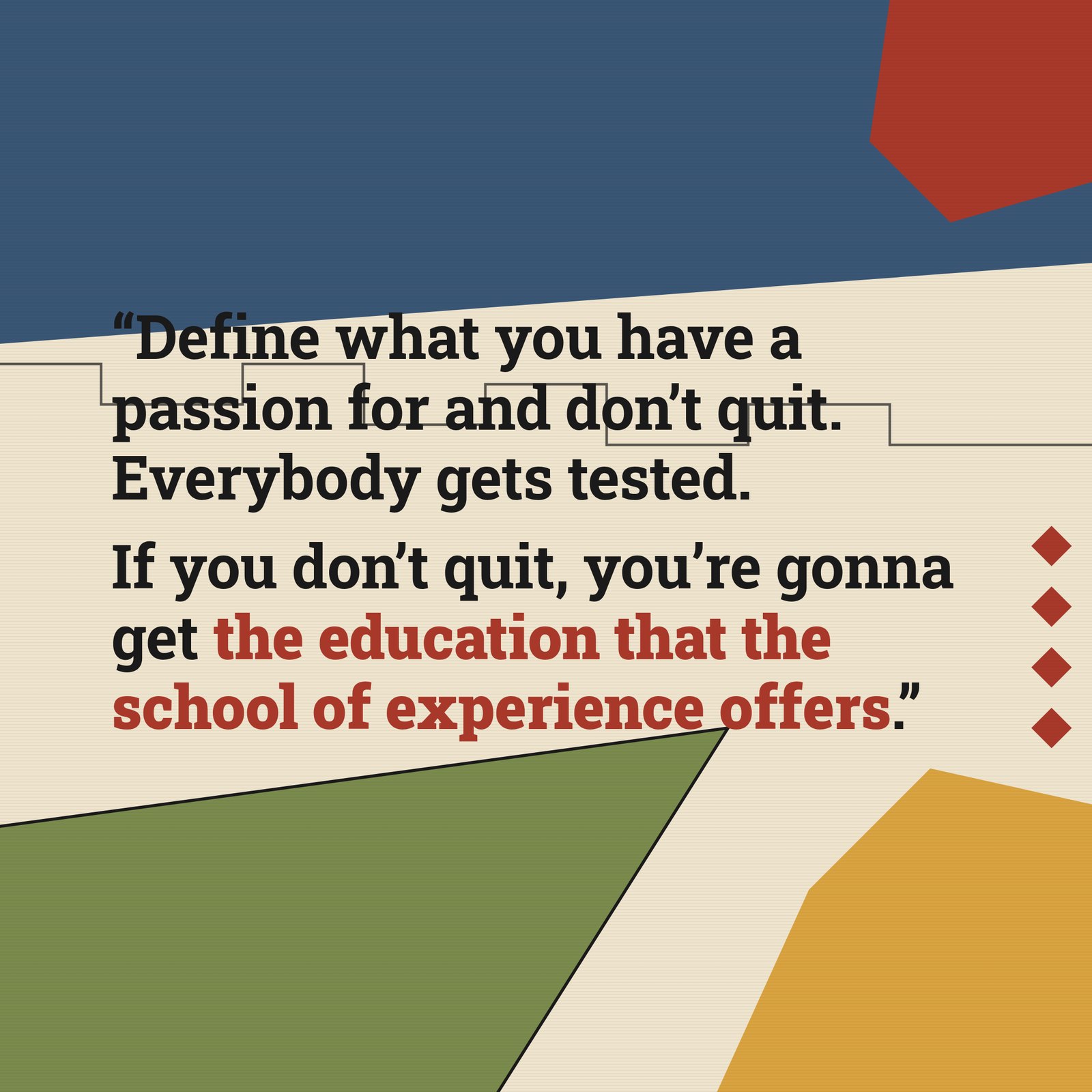 &ldquo;Define what you have a passion for and don't quit. Everybody gets tested. If you don't quit, you don't learn it. That's really the secret to everything — how much you can take, how much pressure, how much stress, how much insecurity in your decisions. If you don't quit, you're gonna get the education that the school of experience offers.&rdquo; — Nipsey Hussle