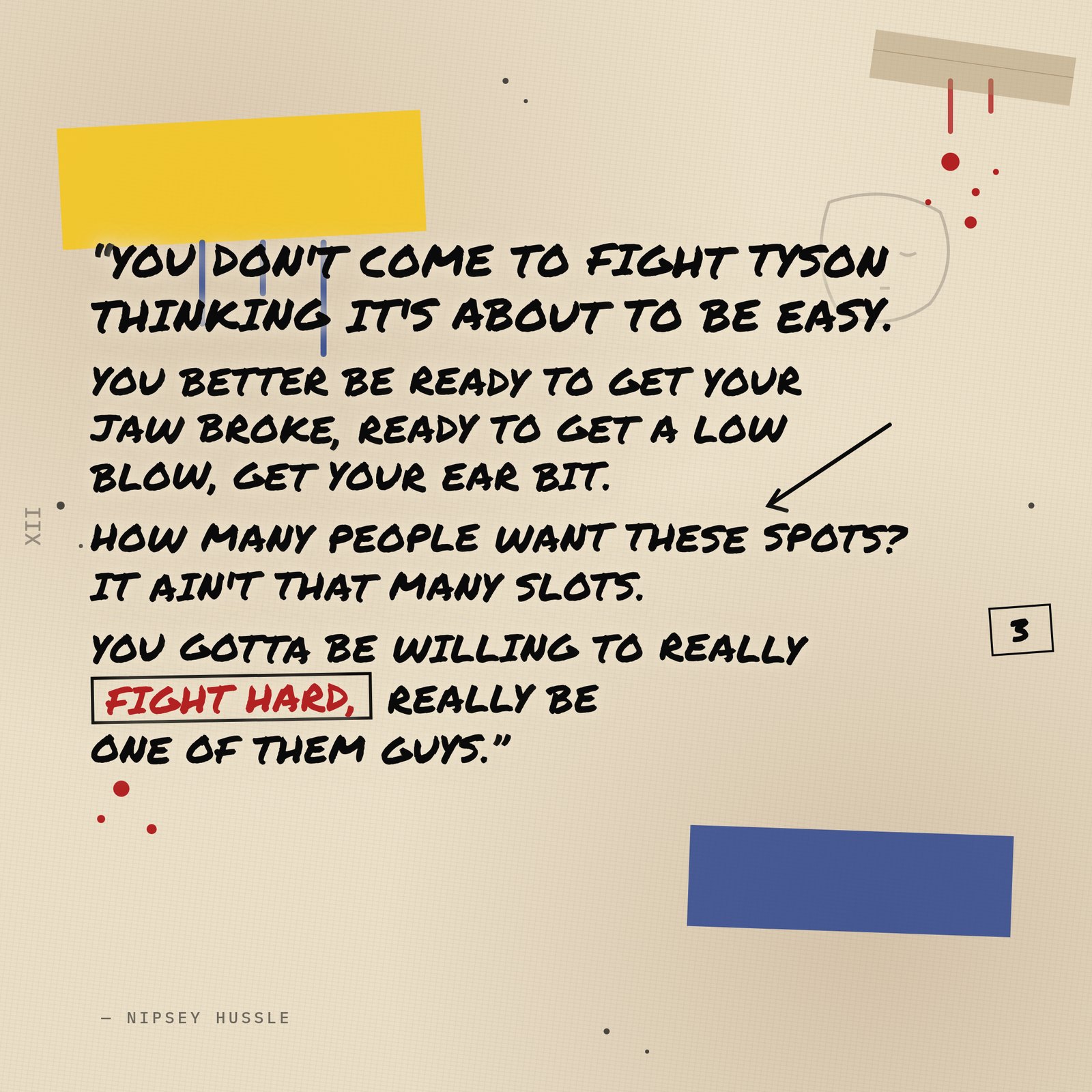 &ldquo;You don't come to fight Tyson thinking it's about to be easy. You better be ready to get your jaw broke, ready to get a low blow, get your ear bit. How many people want these spots? It ain't that many slots. You gotta be willing to really fight hard, really be one of them guys.&rdquo; — Nipsey Hussle