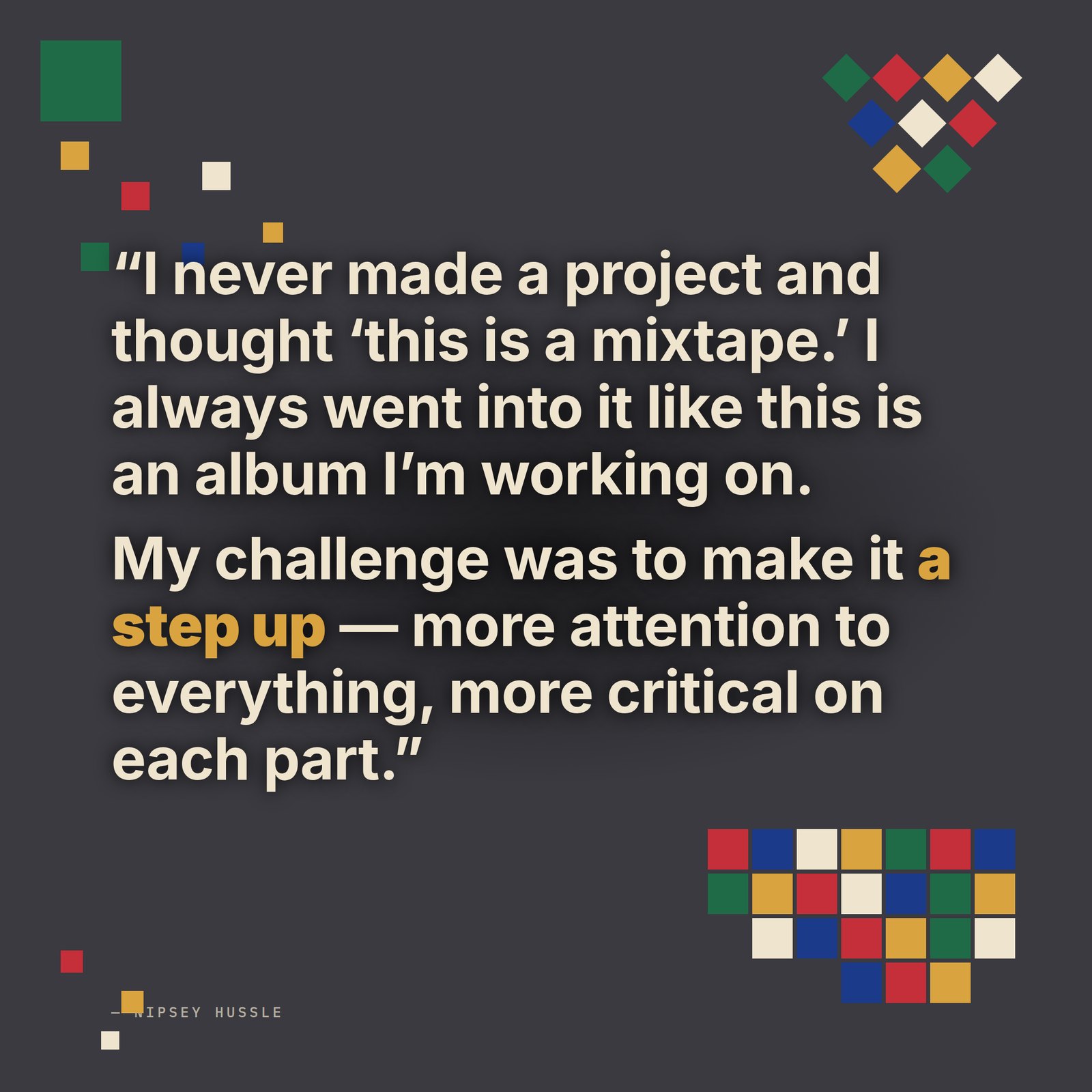 &ldquo;I never made a project and thought 'this is a mixtape.' I always went into it like this is an album I'm working on. When it really became time to release on a mainstream retail level, my challenge was to make it a step up — more attention to everything, more critical on each part of the whole product.&rdquo; — Nipsey Hussle