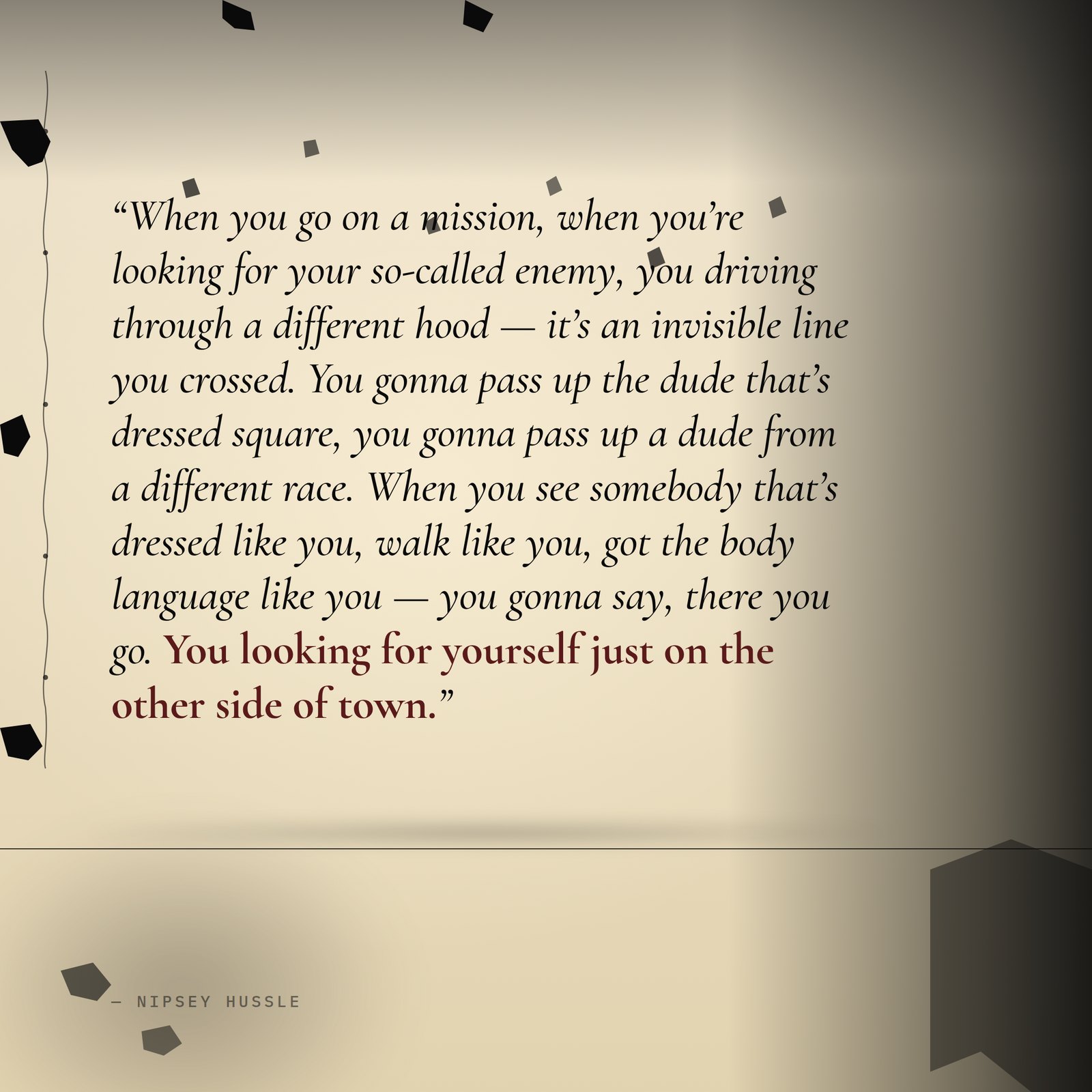 &ldquo;When you go on a mission, when you're looking for your so-called enemy, you driving through a different hood — it's an invisible line you crossed. You gonna pass up the dude that's dressed square, you gonna pass up a dude from a different race. When you see somebody that's dressed like you, walk like you, got the body language like you — you gonna say, there you go. You looking for yourself just on the other side of town.&rdquo; — Nipsey Hussle