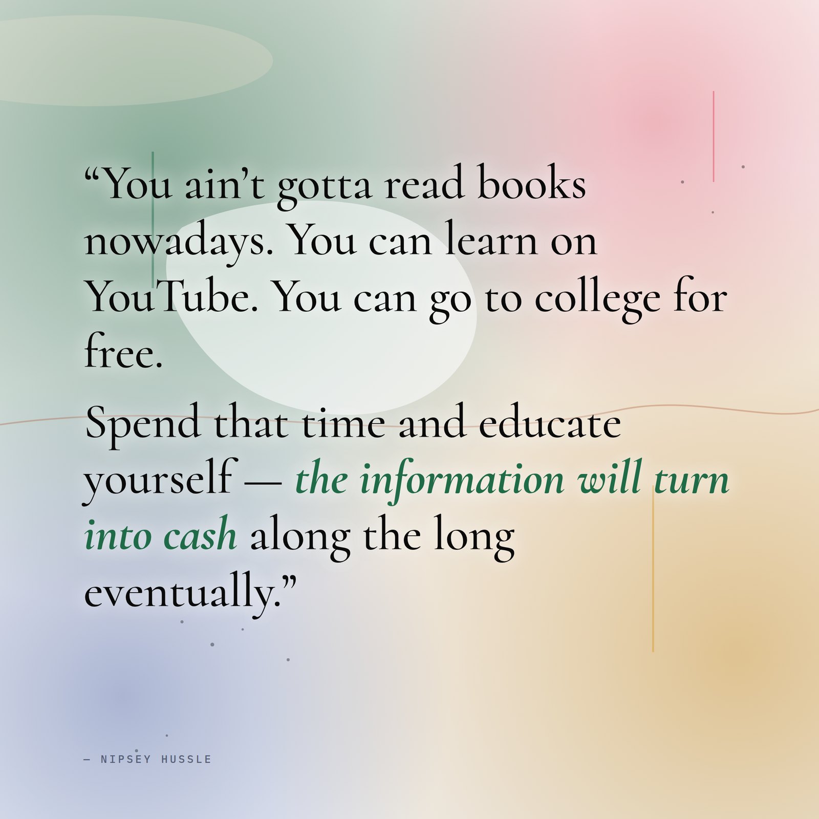 &ldquo;You ain't gotta read books nowadays. You can learn on YouTube. You can go to college for free. Spend that time and educate yourself, and at the end of the day learn about some shit and it turn into the cash — the information will turn into cash along the long eventually.&rdquo; — Nipsey Hussle