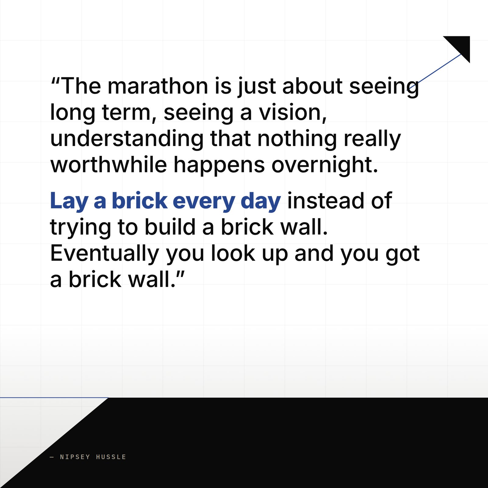 &ldquo;The marathon is just about seeing long term, seeing a vision, understanding that nothing really worthwhile happens overnight and just sticking to your script long enough to make something real happen. Laying a brick every day instead of trying to build a brick wall. Eventually you look up and you got a brick wall.&rdquo; — Nipsey Hussle