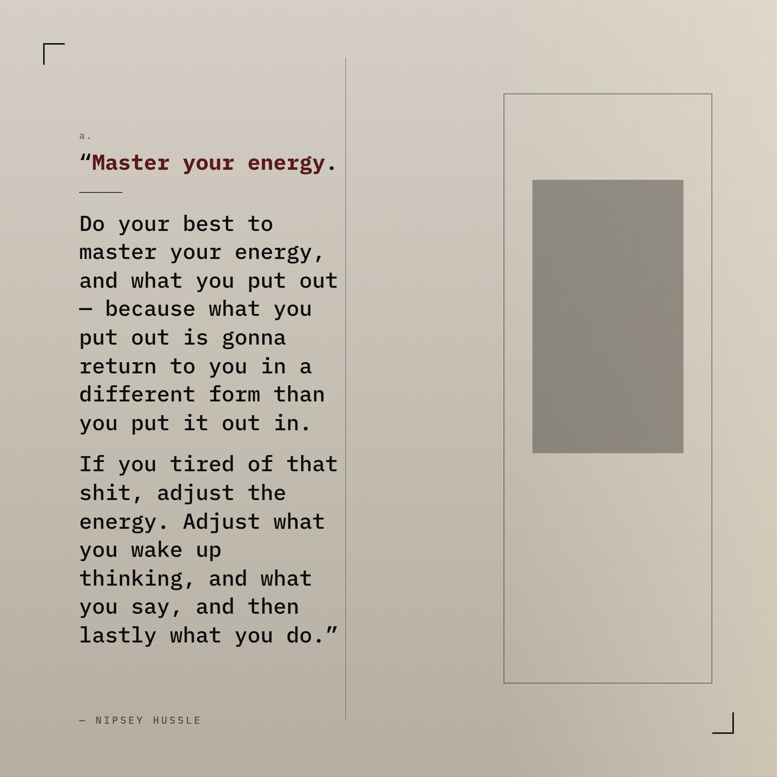 &ldquo;Master your energy. Do your best to master your energy, and what you put out — because what you put out is gonna return to you in a different form than you put it out in. If you tired of that shit, adjust the energy. Adjust what you wake up thinking, and what you say, and then lastly what you do.&rdquo; — Nipsey Hussle