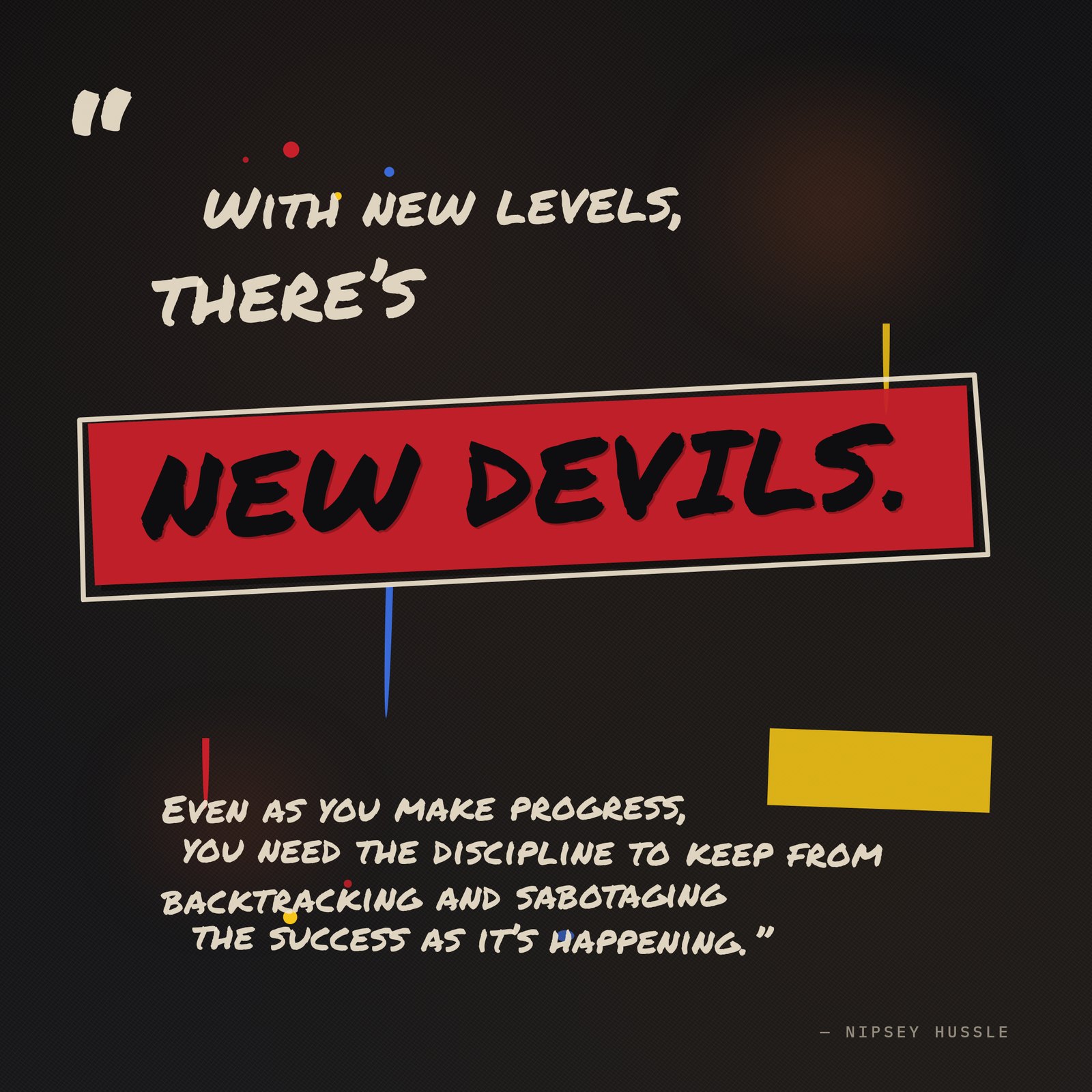 &ldquo;With new levels, there's new devils. Even as you make progress, you need the discipline to keep from backtracking and sabotaging the success as it's happening.&rdquo; — Nipsey Hussle