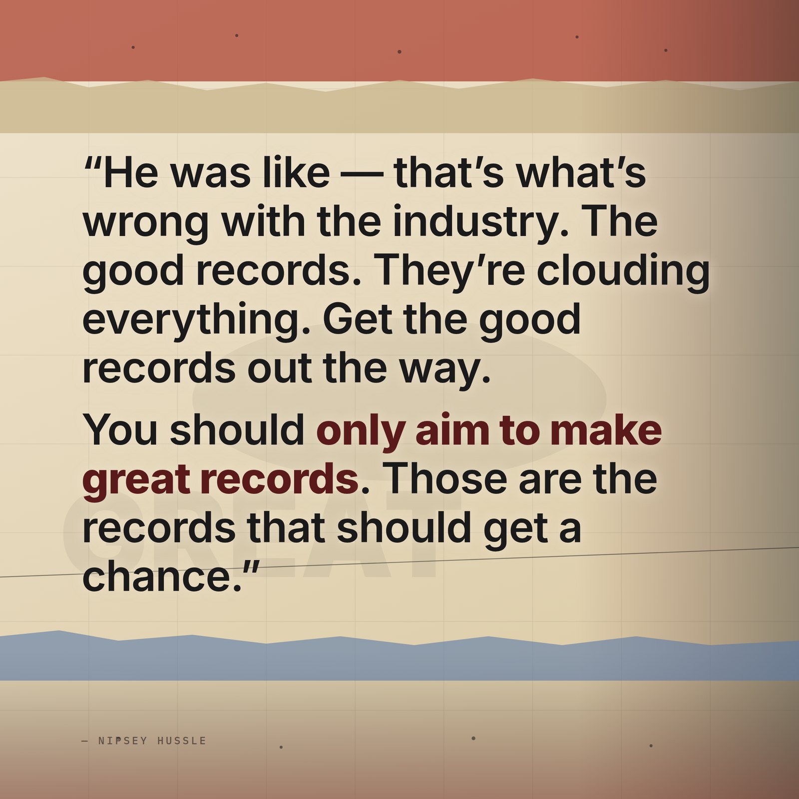 &ldquo;He was like, that's what's wrong with the industry — the good records. They're clouding everything, they're clogging the space, they're hard to tell apart from the great. He was like, get the good records out the way. You should only aim to make great records. This whole shit is about the great records — those are the records that should get a chance.&rdquo; — Nipsey Hussle
