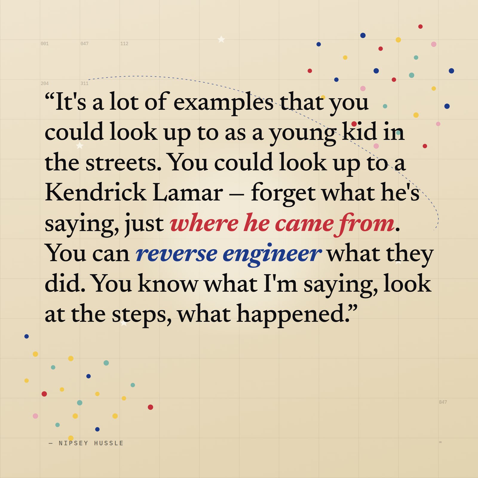 &ldquo;It's a lot of examples that you could look up to as a young kid in the streets. You could look up to a Kendrick Lamar — forget what he's saying, just where he came from. You can reverse engineer what they did. You know what I'm saying, look at the steps, what happened.&rdquo; — Nipsey Hussle