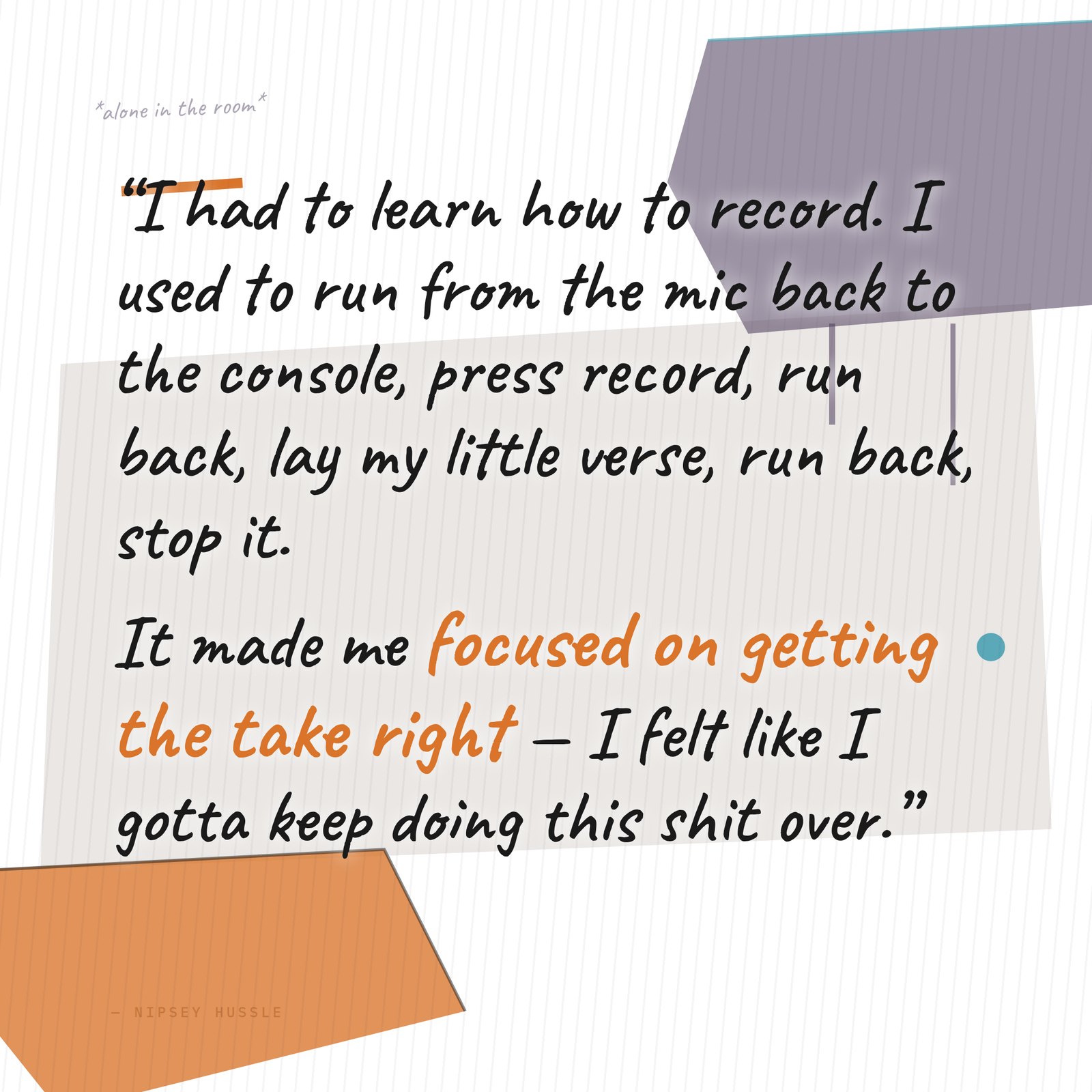 &ldquo;I had to learn how to record. I used to run from the mic back to the console, press record on Pro Tools, run back to the mic, lay my little verse, run back, stop it. It made me record a certain way too — I was really focused on getting the take right, because I felt like I gotta keep doing this shit over.&rdquo; — Nipsey Hussle