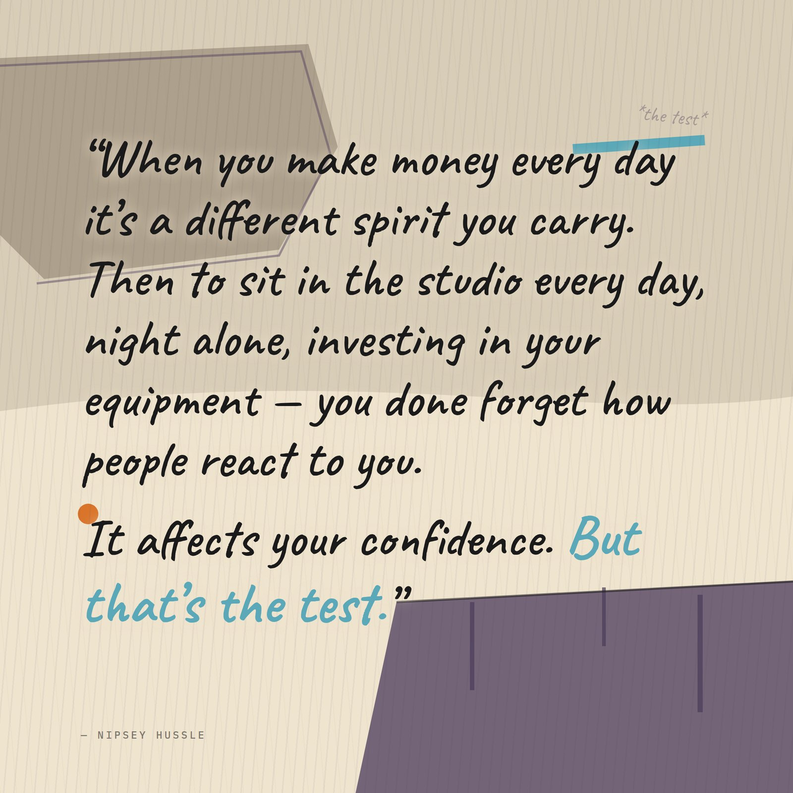 &ldquo;When you make money every day it's a different spirit you carry, a different way you get treated, a different charisma. Then to sit in the studio every day, night alone, investing in your equipment — you done forget how people react to you. It affects your confidence, how you look at yourself. But that's the test.&rdquo; — Nipsey Hussle