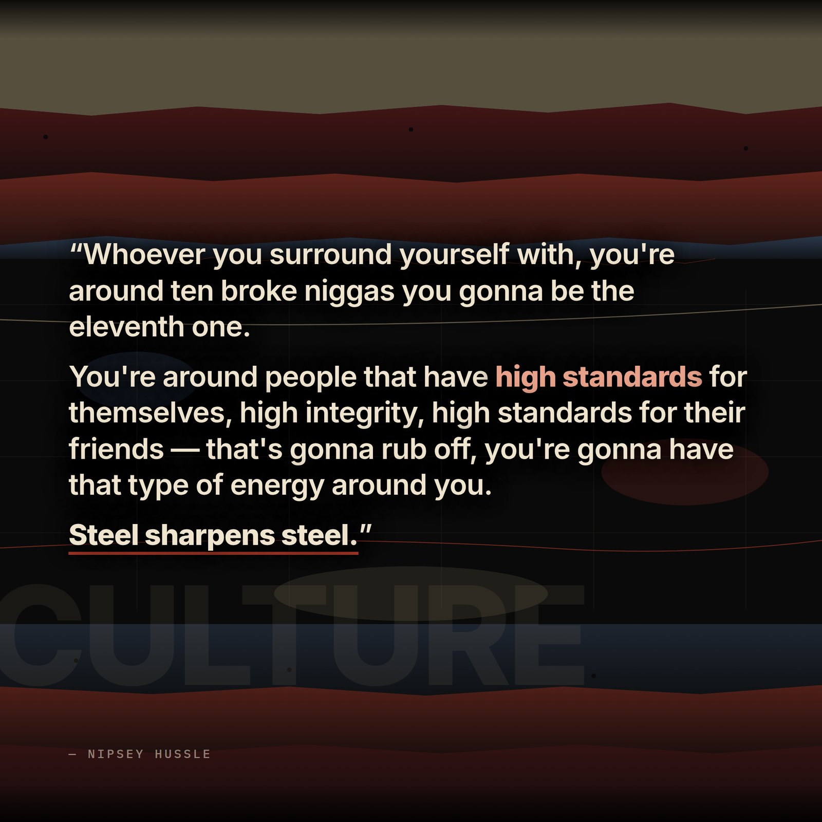 &ldquo;Whoever you surround yourself with, you're around ten broke niggas you gonna be the eleventh one. You're around people that have high standards for themselves, high integrity, high standards for their friends — that's gonna rub off, you're gonna have that type of energy around you. Steel sharpens steel.&rdquo; — Nipsey Hussle