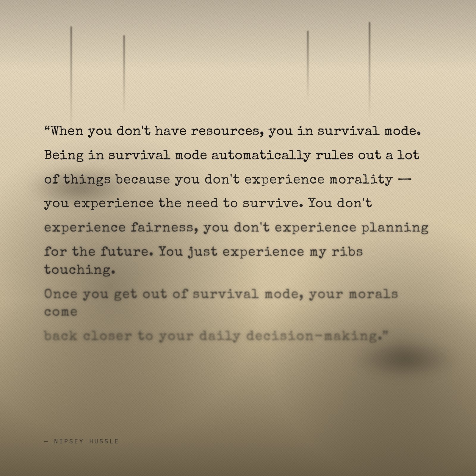 &ldquo;When you don't have resources, you in survival mode. Being in survival mode automatically rules out a lot of things because you don't experience morality — you experience the need to survive. You don't experience fairness, you don't experience planning for the future. You just experience my ribs touching. Once you get out of survival mode, your morals come back closer to your daily decision-making.&rdquo; — Nipsey Hussle