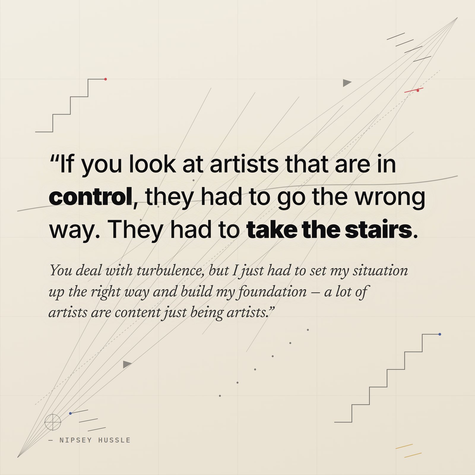 &ldquo;If you look at artists that are in control, they had to go the wrong way. They had to take the stairs. You deal with turbulence and stuff, but I just had to set my situation up the right way and build my foundation, because a lot of artists are content just being artists.&rdquo; — Nipsey Hussle