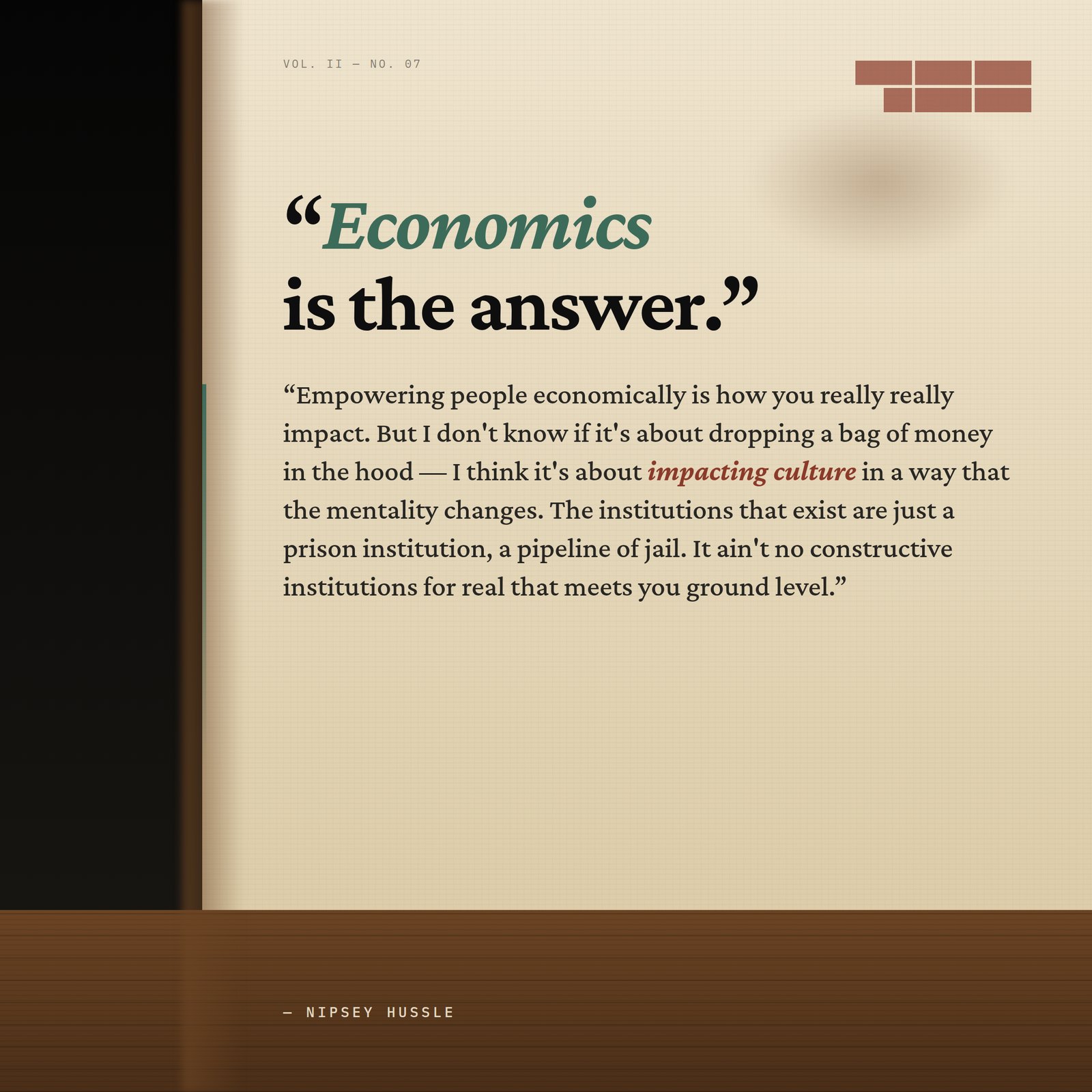 &ldquo;Economics is the answer. Empowering people economically is how you really really impact. But I don't know if it's about dropping a bag of money in the hood — I think it's about impacting culture in a way that the mentality changes. The institutions that exist are just a prison institution, a pipeline of jail. It ain't no constructive institutions for real that meets you ground level.&rdquo; — Nipsey Hussle