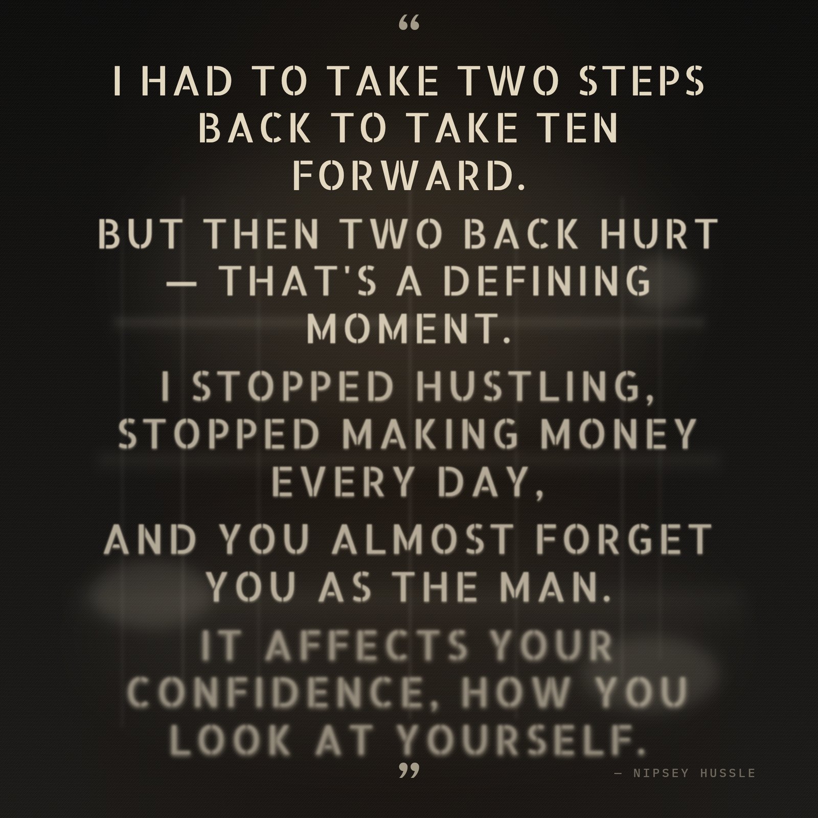 &ldquo;I had to take two steps back to take ten forward. But then two back hurt — that's a defining moment. I stopped hustling, stopped making money every day, and you almost forget you as the man. It affects your confidence, how you look at yourself.&rdquo; — Nipsey Hussle