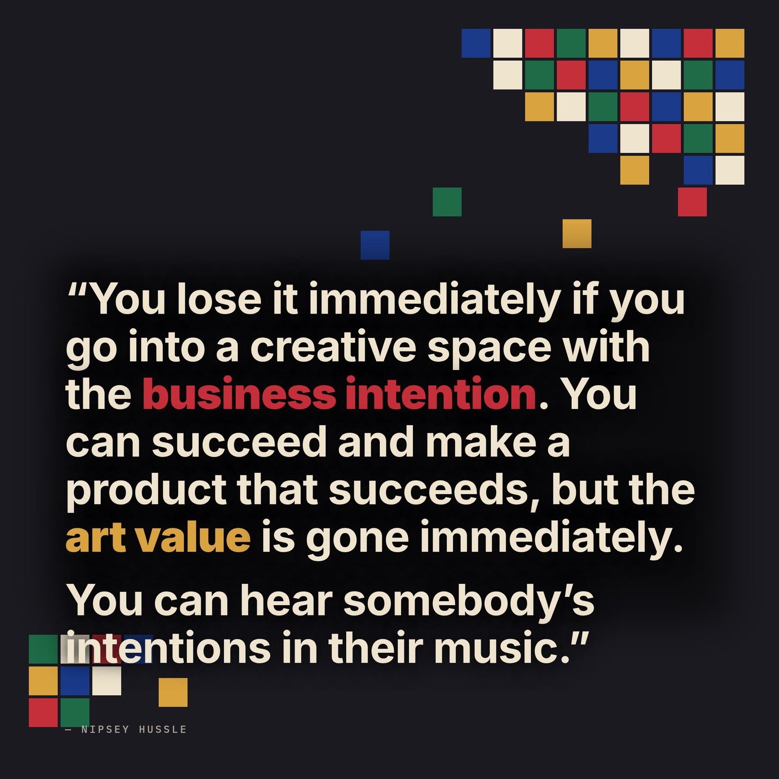 &ldquo;You lose it immediately if you go into a creative space with the business intention. You can still succeed with the business intention and make a product that succeeds, but the art value is gone immediately. It's always visible, it's always present. You can hear somebody's intentions in their music.&rdquo; — Nipsey Hussle