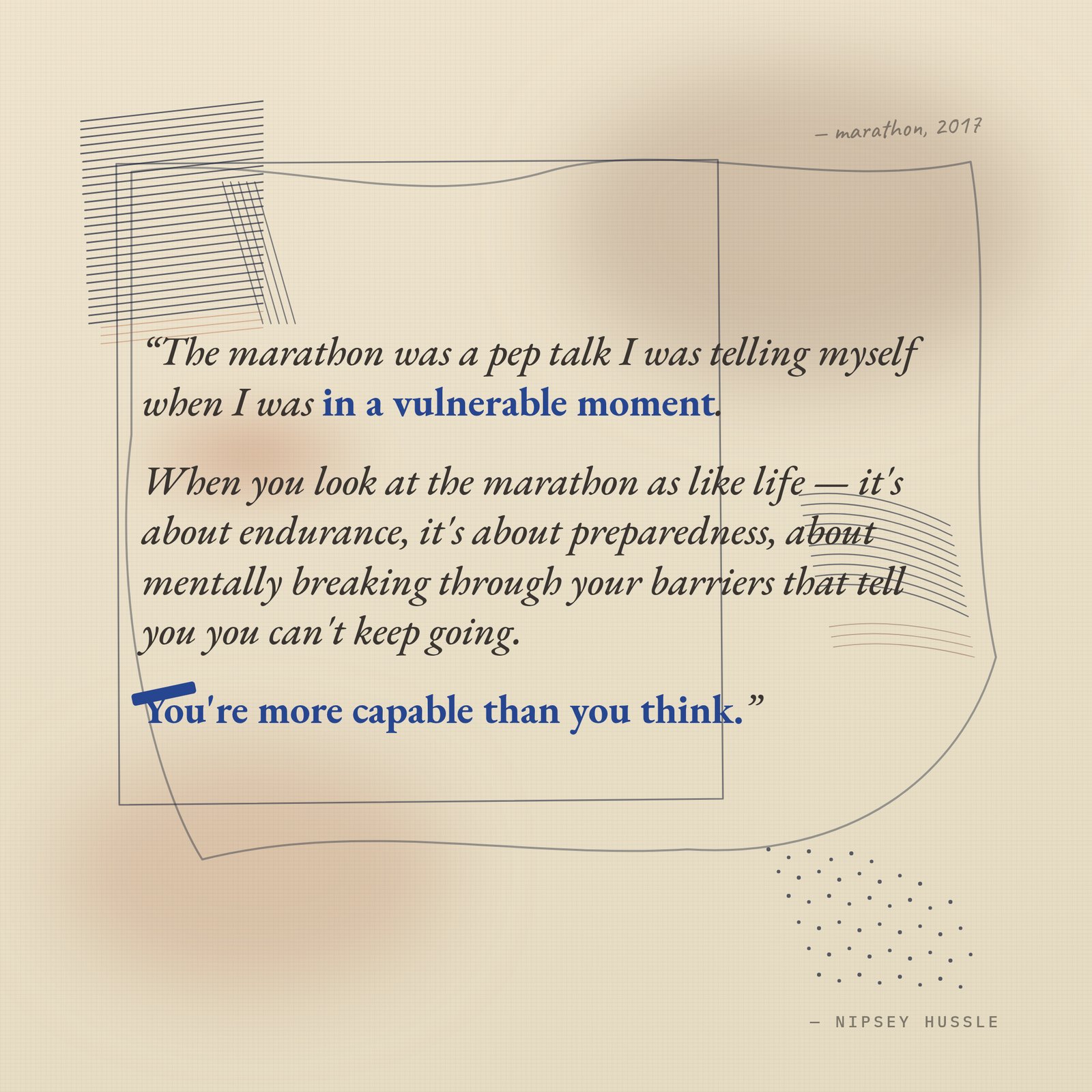 &ldquo;The marathon was a pep talk I was telling myself when I was in a vulnerable moment. When you look at the marathon as like life — it's about endurance, it's about preparedness, about mentally breaking through your barriers that tell you you can't keep going. You're more capable than you think.&rdquo; — Nipsey Hussle