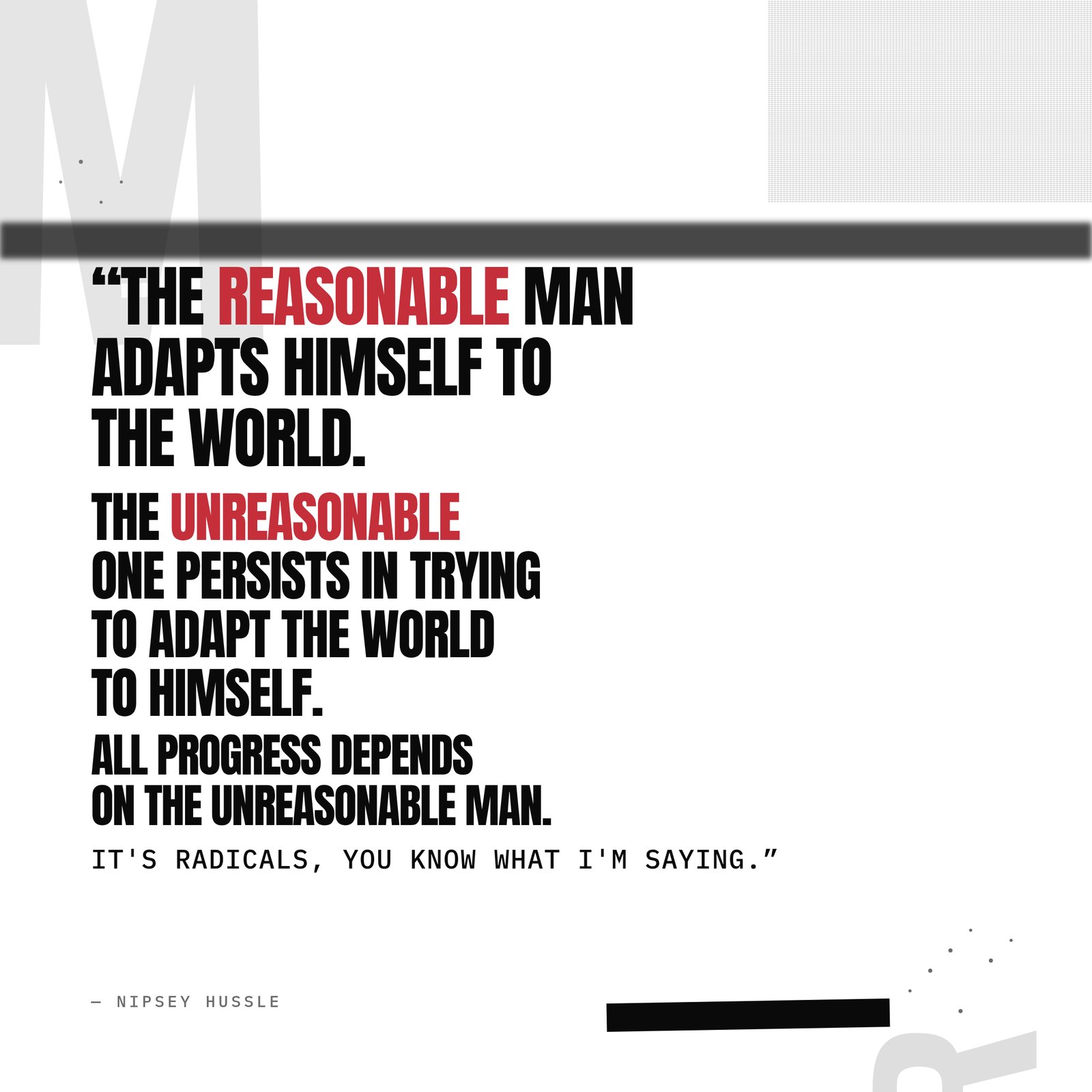&ldquo;The reasonable man adapts himself to the world. The unreasonable one persists in trying to adapt the world to himself. Therefore all progress depends on the unreasonable man. It's radicals, you know what I'm saying.&rdquo; — Nipsey Hussle