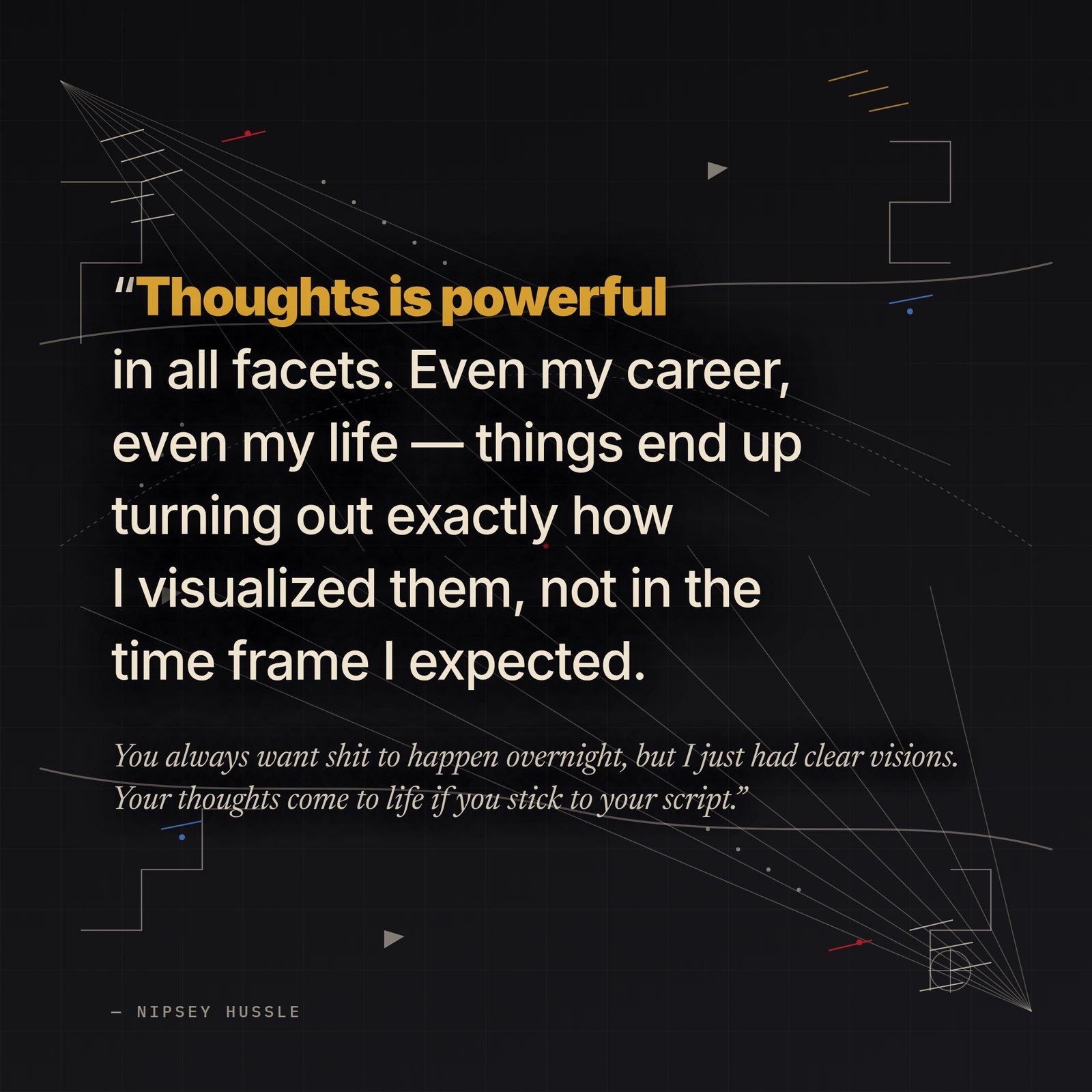 &ldquo;Thoughts is powerful in all facets. Even my career, even my life — things end up turning out exactly how I visualized them, not in the time frame I expected. You always want shit to happen overnight, but I just had clear visions. Your thoughts come to life if you stick to your script.&rdquo; — Nipsey Hussle