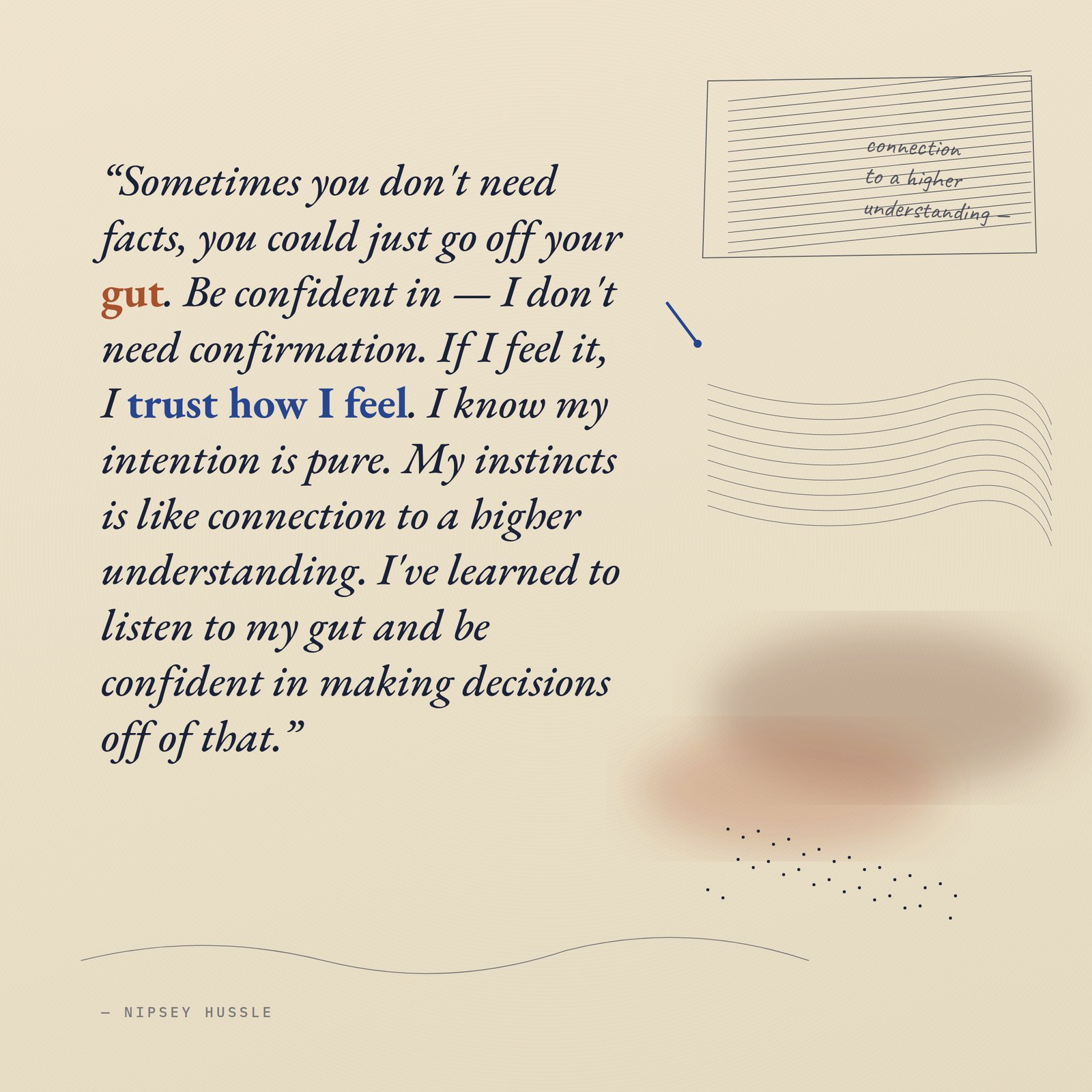 &ldquo;Sometimes you don't need facts, you could just go off your gut. Be confident in — I don't need confirmation. If I feel it, I trust how I feel. I know my intention is pure. My instincts is like connection to a higher understanding. I've learned to listen to my gut and be confident in making decisions off of that.&rdquo; — Nipsey Hussle