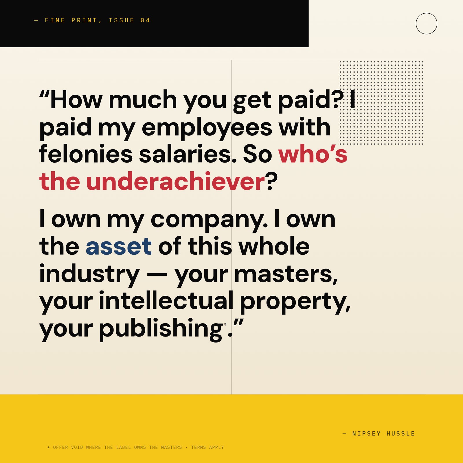 &ldquo;How much you get paid? The writer that wrote that, I paid him type of salaries to my employees at my business that got felonies and can't get jobs. No disrespect. So who's the underachiever? I own my company. I own the asset of this whole industry, which is your masters, your intellectual property, your publishing.&rdquo; — Nipsey Hussle