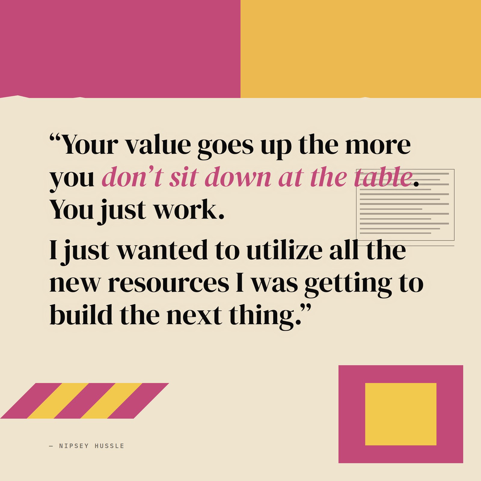&ldquo;Your value goes up the more you don't sit down at the table. You just work. I was like, you don't get it cheap because I'm grinding right now, just keep working. I just wanted to utilize all the new resources I was getting to build the next thing.&rdquo; — Nipsey Hussle
