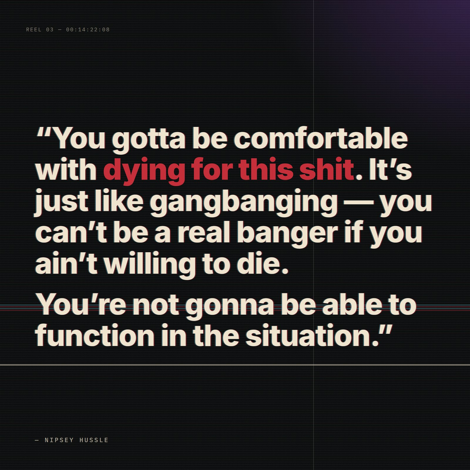 &ldquo;Yeah, you gotta be comfortable with dying for this shit. It's just like gangbanging — you can't be a real banger if you ain't willing to die. You're not gonna be able to function in the situation. Not to say that's what you want, but you gotta accept that's a part of his life.&rdquo; — Nipsey Hussle